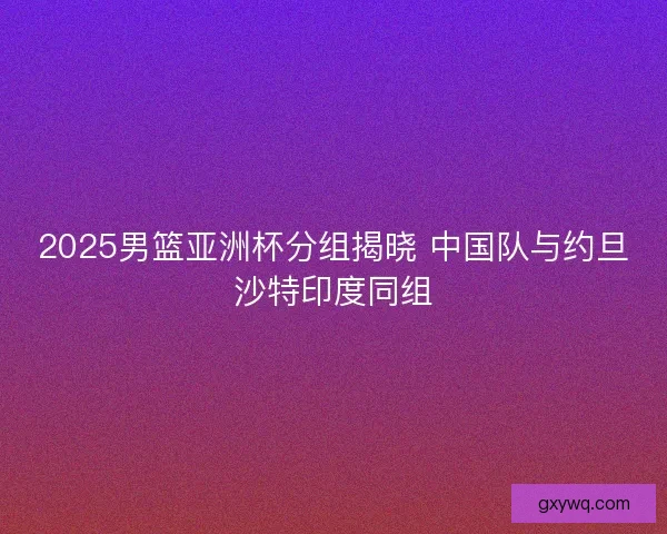 2025男篮亚洲杯分组揭晓 中国队与约旦沙特印度同组