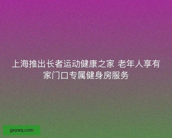 上海推出长者运动健康之家 老年人享有家门口专属健身房服务