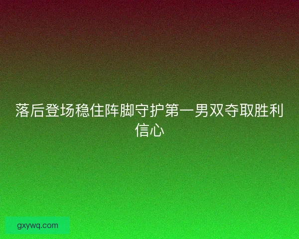 落后登场稳住阵脚守护第一男双夺取胜利信心