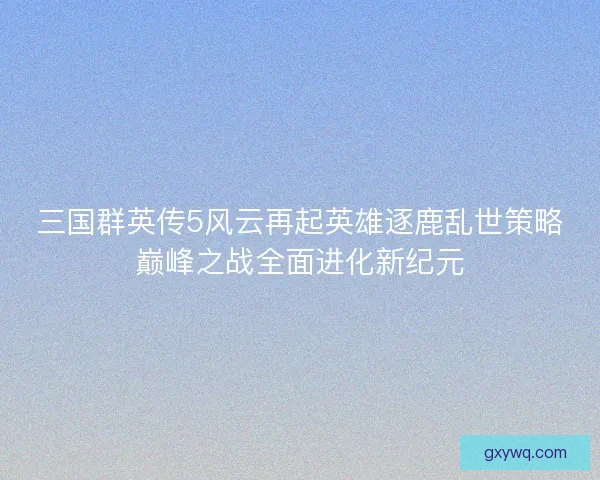 三国群英传5风云再起英雄逐鹿乱世策略巅峰之战全面进化新纪元