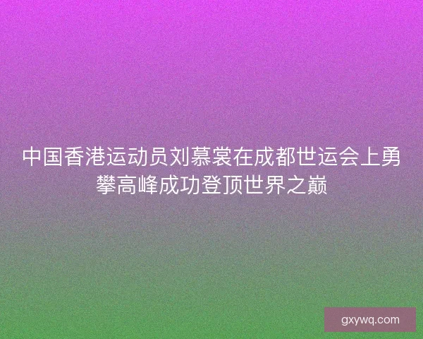 中国香港运动员刘慕裳在成都世运会上勇攀高峰成功登顶世界之巅