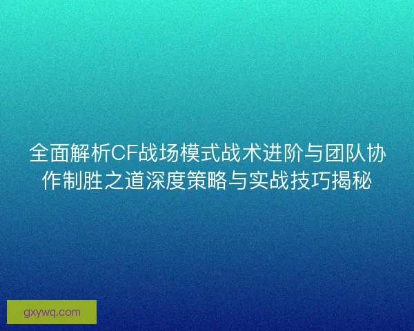 全面解析CF战场模式战术进阶与团队协作制胜之道深度策略与实战技巧揭秘