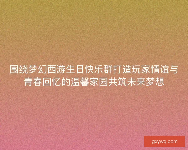 围绕梦幻西游生日快乐群打造玩家情谊与青春回忆的温馨家园共筑未来梦想