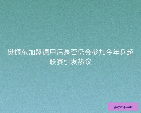 樊振东加盟德甲后是否仍会参加今年乒超联赛引发热议