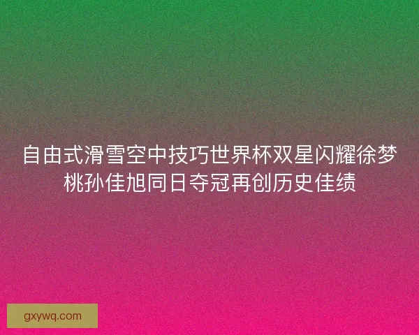 自由式滑雪空中技巧世界杯双星闪耀徐梦桃孙佳旭同日夺冠再创历史佳绩