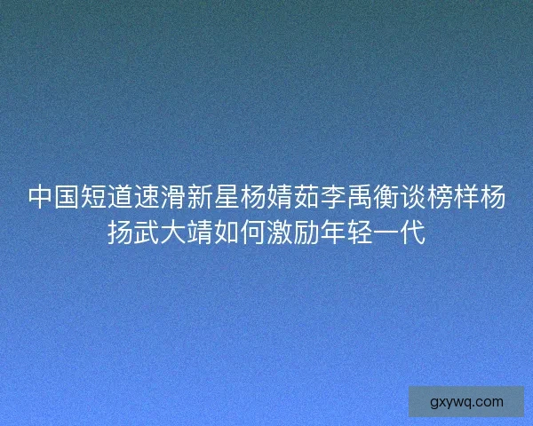 中国短道速滑新星杨婧茹李禹衡谈榜样杨扬武大靖如何激励年轻一代