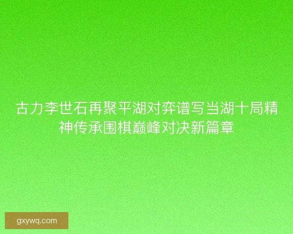 古力李世石再聚平湖对弈谱写当湖十局精神传承围棋巅峰对决新篇章