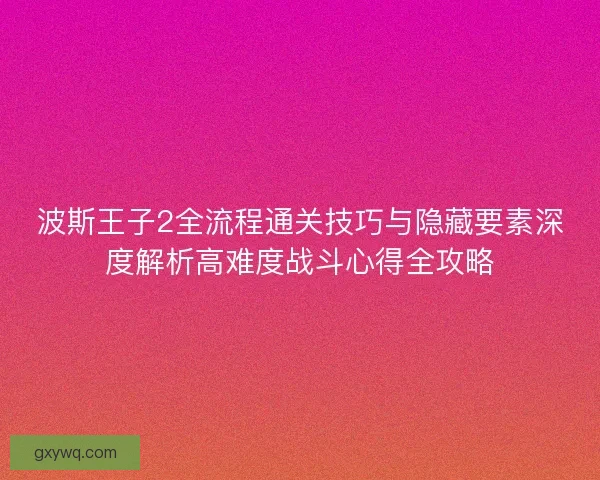 波斯王子2全流程通关技巧与隐藏要素深度解析高难度战斗心得全攻略
