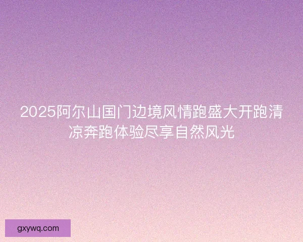 2025阿尔山国门边境风情跑盛大开跑清凉奔跑体验尽享自然风光