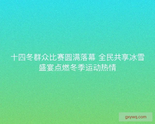 十四冬群众比赛圆满落幕 全民共享冰雪盛宴点燃冬季运动热情