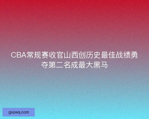 CBA常规赛收官山西创历史最佳战绩勇夺第二名成最大黑马