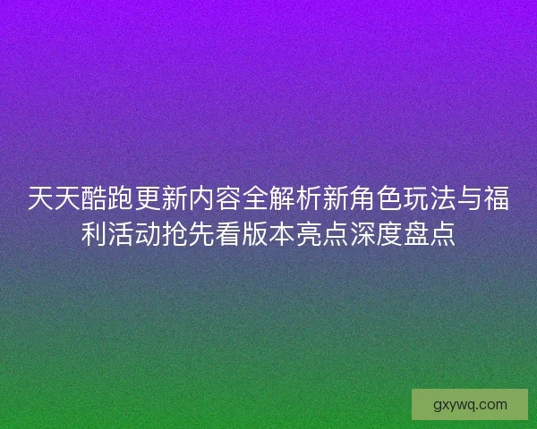 天天酷跑更新内容全解析新角色玩法与福利活动抢先看版本亮点深度盘点