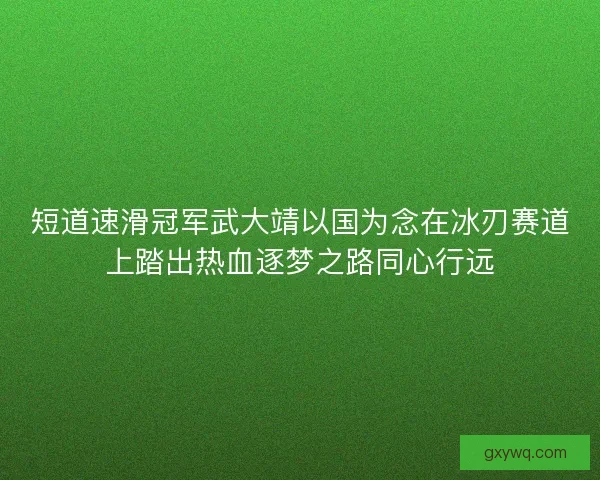 短道速滑冠军武大靖以国为念在冰刃赛道上踏出热血逐梦之路同心行远