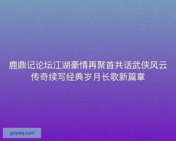 鹿鼎记论坛江湖豪情再聚首共话武侠风云传奇续写经典岁月长歌新篇章 鹿鼎记论坛江湖豪情再聚首共话武侠风云传奇续写经典岁月长歌新篇章