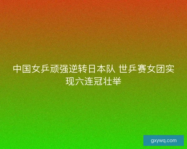 中国女乒顽强逆转日本队 世乒赛女团实现六连冠壮举 中国女乒顽强逆转日本队 世乒赛女团实现六连冠壮举