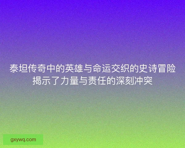 泰坦传奇中的英雄与命运交织的史诗冒险揭示了力量与责任的深刻冲突