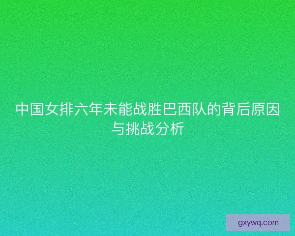 中国女排六年未能战胜巴西队的背后原因与挑战分析 中国女排六年未能战胜巴西队的背后原因与挑战分析