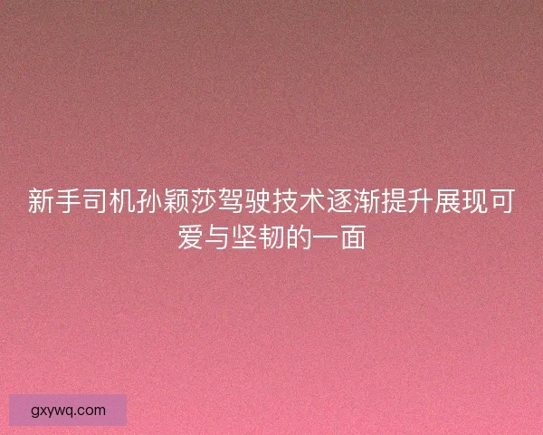 新手司机孙颖莎驾驶技术逐渐提升展现可爱与坚韧的一面 新手司机孙颖莎驾驶技术逐渐提升展现可爱与坚韧的一面