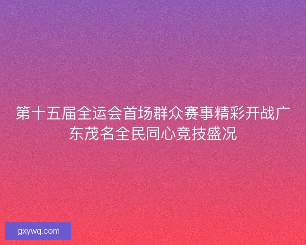 第十五届全运会首场群众赛事精彩开战广东茂名全民同心竞技盛况