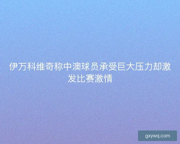 伊万科维奇称中澳球员承受巨大压力却激发比赛激情 伊万科维奇称中澳球员承受巨大压力却激发比赛激情