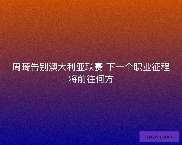 周琦告别澳大利亚联赛 下一个职业征程将前往何方 周琦告别澳大利亚联赛 下一个职业征程将前往何方