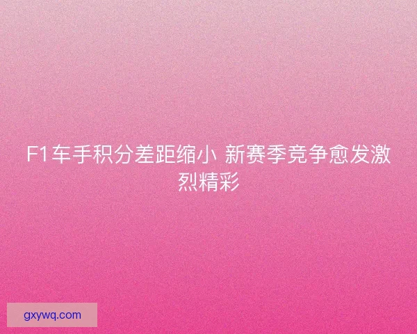 F1车手积分差距缩小 新赛季竞争愈发激烈精彩