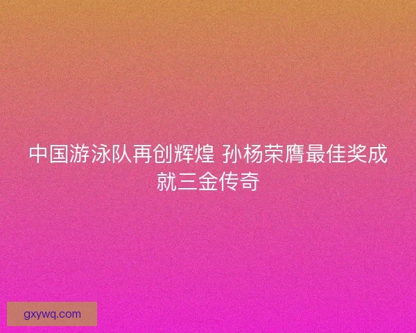 中国游泳队再创辉煌 孙杨荣膺最佳奖成就三金传奇 中国游泳队再创辉煌 孙杨荣膺最佳奖成就三金传奇