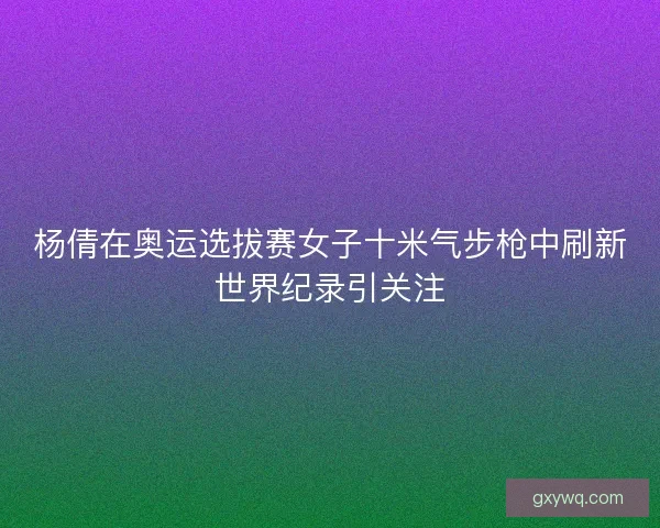 杨倩在奥运选拔赛女子十米气步枪中刷新世界纪录引关注