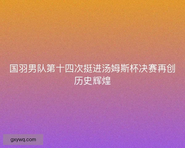 国羽男队第十四次挺进汤姆斯杯决赛再创历史辉煌 国羽男队第十四次挺进汤姆斯杯决赛再创历史辉煌