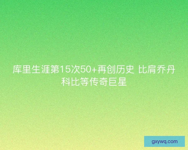 库里生涯第15次50+再创历史 比肩乔丹科比等传奇巨星